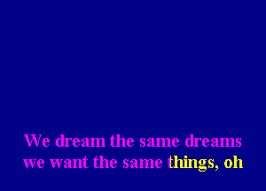 We dream the same dreams
we want the same things, oh