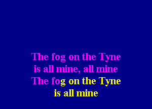 The fog on the Tyne
is all mine, all mine
The fog on the Tyne
is all mine