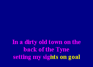 In a dirty old town on the
back of the Tyne
setting my sights on goal