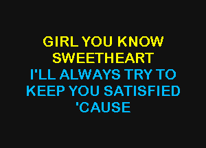 GIRL YOU KNOW
SWEETH EART
I'LL ALWAYS TRY TO
KEEP YOU SATISFIED
'CAUSE