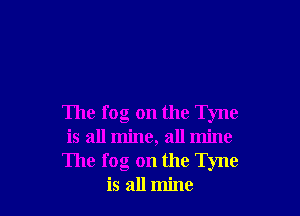 The fog on the Tyne
is all mine, all mine
The fog on the Tyne
is all mine