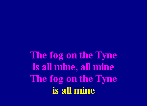 The fog on the Tyne
is all mine, all mine
The fog on the Tyne
is all mine