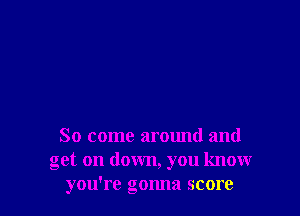 So come around and
get on down, you knowr
you're gonna score