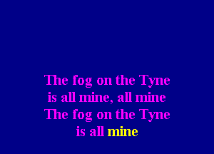 The fog on the Tyne
is all mine, all mine
The fog on the Tyne
is all mine