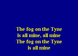 The fog on the Tyne
is all mine, all mine
The fog on the Tyne
is all mine