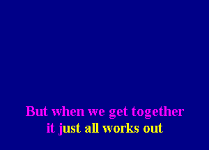 But when we get together
it just all works out