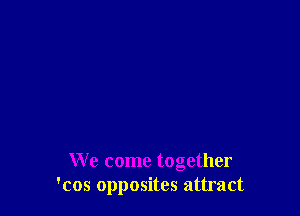 We come together
'cos opposites attract