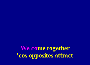 We come together
'cos opposites attract