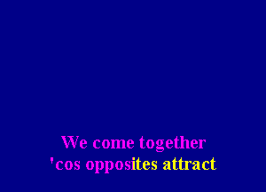 We come together
'cos opposites attract