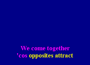 We come together
'cos opposites attract