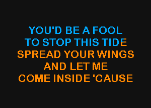 YOU'D BE A FOOL
TO STOP THIS TIDE
SPREAD YOURWINGS
AND LET ME
COME INSIDE'CAUSE