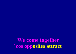 We come together
'cos opposites attract