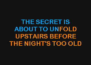 THESECRET IS
ABOUT T0 UNFOLD
UPSTAIRS BEFORE

THE NIGHT'S T00 OLD