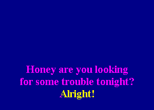 Honey are you looking
for some trouble tonight?
Alright!