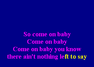 So come on baby
Come on baby
Come on baby you knowr
there ain't nothing left to say