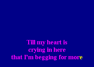Till my heart is
crying in here
that I'm beggmg for more