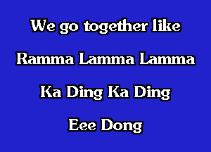 We go together like
Ramma Lamma Lamma
Ka Ding Ka Ding

Eee Dong
