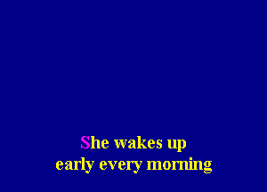 She wakes up
early every morning