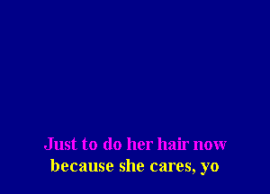 Just to do her hair now
because she cares, yo
