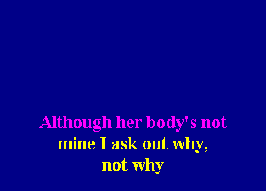 Although her body's not
mine I ask out Why,
not why