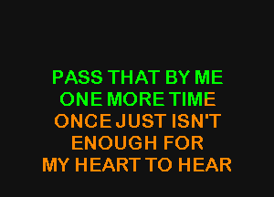 PASS THAT BY ME
ONE MORE TIME
ONCE JUST ISN'T
ENOUGH FOR

MY HEART TO HEAR l