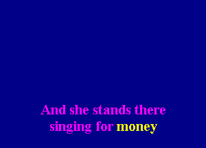 And she stands there
singing for money