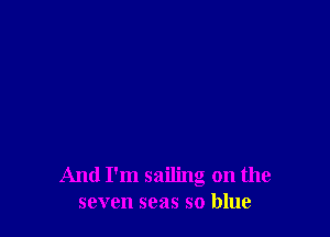 And I'm sailing on the
seven seas so blue