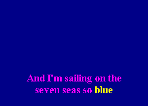 And I'm sailing on the
seven seas so blue