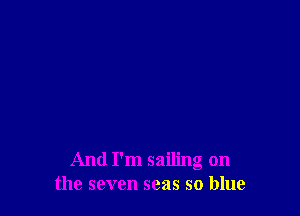 And I'm sailing on
the seven seas so blue