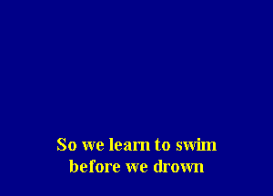 So we learn to swim
before we drown