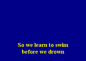 So we learn to swim
before we drown