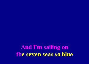 And I'm sailing on
the seven seas so blue