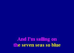 And I'm sailing on
the seven seas so blue
