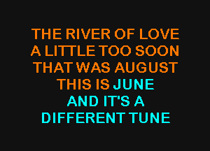 THE RIVER OF LOVE
A LITTLE TOO SOON
THAT WAS AUGUST
THIS IS JUNE
AND IT'S A
DIFFERENT TUNE