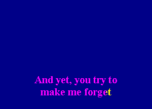 And yet, you try to
make me forget