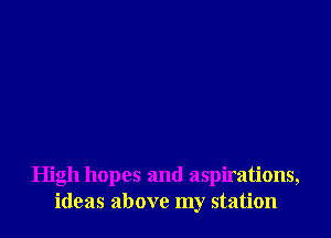 High hopes and aspirations,
ideas above my station