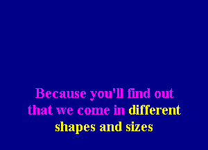 Because you'll find out
that we come in different
shapes and sizes