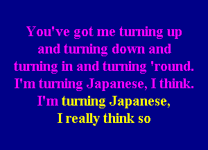 You've got me turning up
and turning down and
turning in and turning 'round.
I'm turning Japanese, I think.
I'm turning Japanese,

I really think so