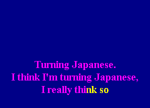 Turning J apanese.
I think I'm turning Japanese,
I really think so