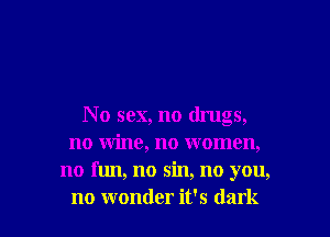 No sex, no drugs,
no wine, no women,
no fun, no sin, no you,

no wonder it's dark I