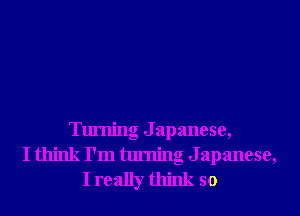 Turning J apanese,
I think I'm turning Japanese,
I really think so