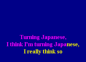 Turning J apanese,
I think I'm turning Japanese,
I really think so