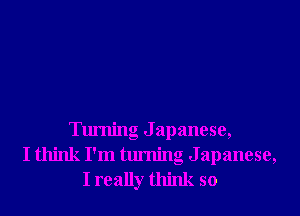 Turning J apanese,
I think I'm turning Japanese,
I really think so