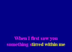 When I flrst saw you
something stirred within me