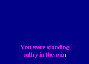 You were standing
sultry in the rain