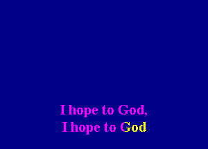 I hope to God,
Ihope to God