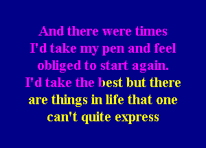 And there were times
I'd take my pen and feel
obliged to start again.
I'd take the best but there
are things in life that one
can't quite express