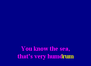 You know the sea,
that's very humdrum