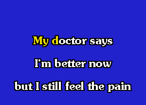 My doctor says

I'm better now

but I still feel the pain