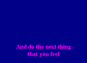 And do the next thing
that you feel